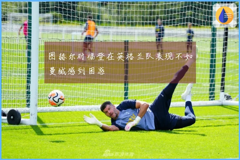 图赫尔对福登在英格兰队表现不如曼城感到困惑