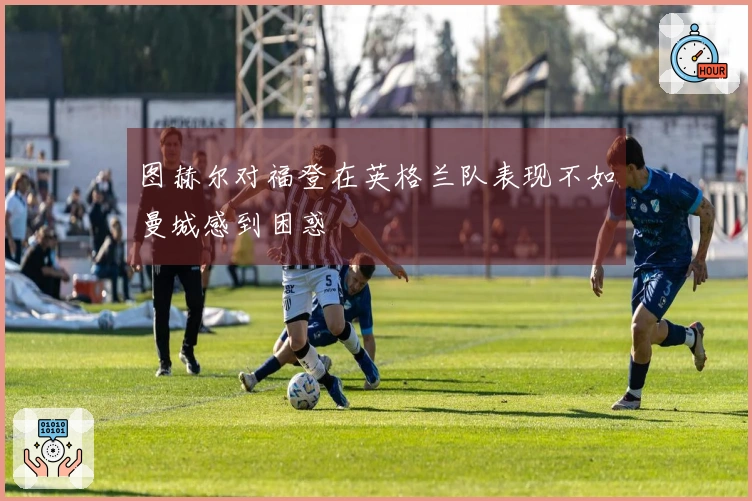 图赫尔对福登在英格兰队表现不如曼城感到困惑