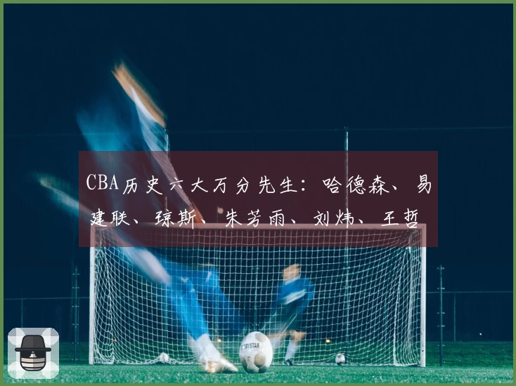 CBA历史六大万分先生:哈德森、易建联、琼斯、朱芳雨、刘炜、王哲林